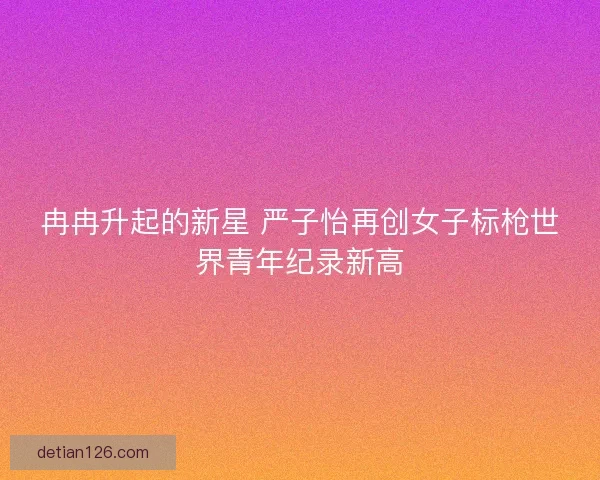 冉冉升起的新星 严子怡再创女子标枪世界青年纪录新高