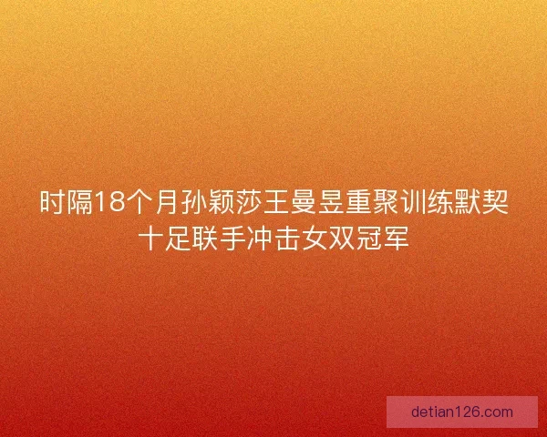 时隔18个月孙颖莎王曼昱重聚训练默契十足联手冲击女双冠军