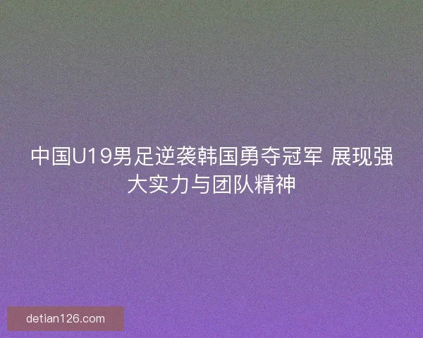 中国U19男足逆袭韩国勇夺冠军 展现强大实力与团队精神