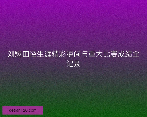 刘翔田径生涯精彩瞬间与重大比赛成绩全记录