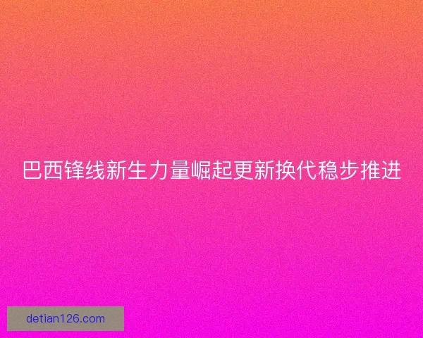 巴西锋线新生力量崛起更新换代稳步推进
