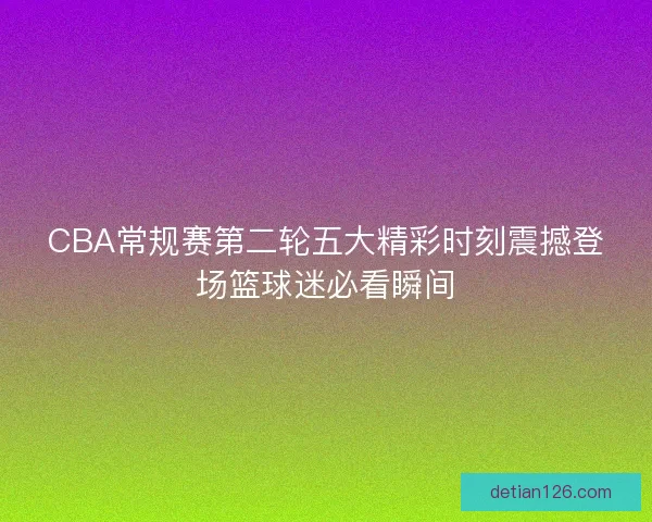CBA常规赛第二轮五大精彩时刻震撼登场篮球迷必看瞬间