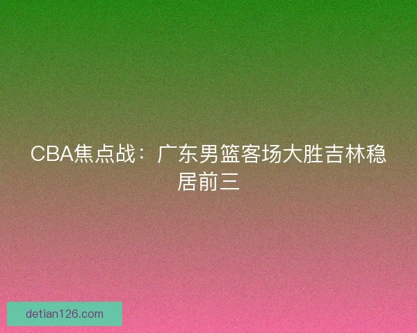 CBA焦点战:广东男篮客场大胜吉林稳居前三 CBA焦点战:广东男篮客场大胜吉林稳居前三