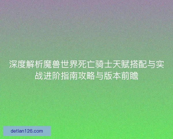 深度解析魔兽世界死亡骑士天赋搭配与实战进阶指南攻略与版本前瞻 深度解析魔兽世界死亡骑士天赋搭配与实战进阶指南攻略与版本前瞻