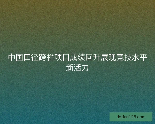 中国田径跨栏项目成绩回升展现竞技水平新活力 中国田径跨栏项目成绩回升展现竞技水平新活力