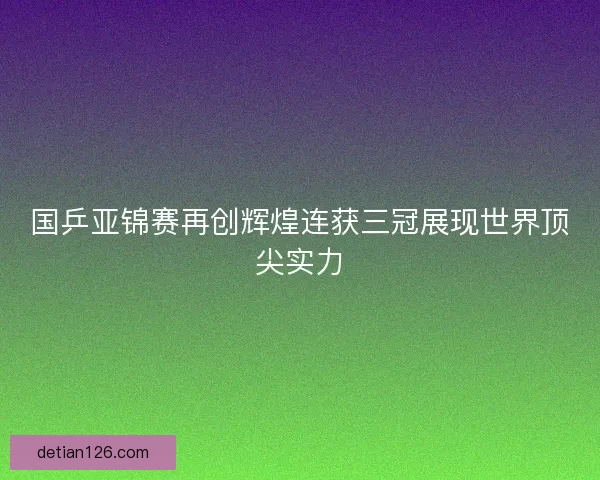 国乒亚锦赛再创辉煌连获三冠展现世界顶尖实力