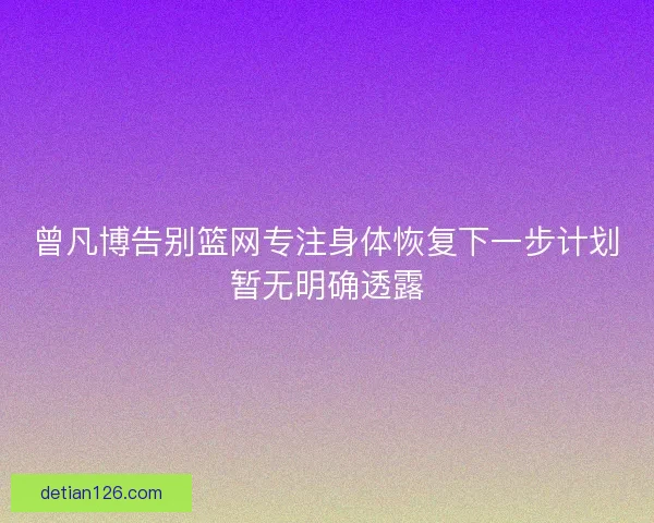 曾凡博告别篮网专注身体恢复下一步计划暂无明确透露