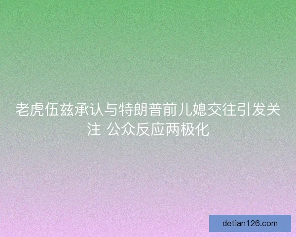 老虎伍兹承认与特朗普前儿媳交往引发关注 公众反应两极化