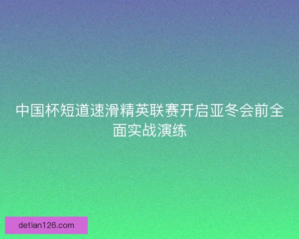 中国杯短道速滑精英联赛开启亚冬会前全面实战演练 中国杯短道速滑精英联赛开启亚冬会前全面实战演练
