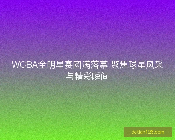 WCBA全明星赛圆满落幕 聚焦球星风采与精彩瞬间 WCBA全明星赛圆满落幕 聚焦球星风采与精彩瞬间