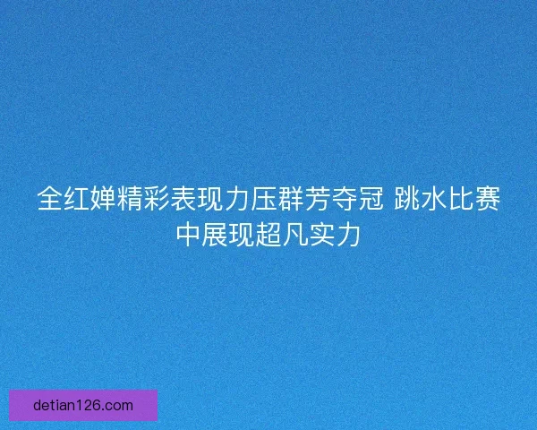 全红婵精彩表现力压群芳夺冠 跳水比赛中展现超凡实力 全红婵精彩表现力压群芳夺冠 跳水比赛中展现超凡实力