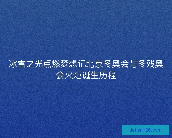 冰雪之光点燃梦想记北京冬奥会与冬残奥会火炬诞生历程 冰雪之光点燃梦想记北京冬奥会与冬残奥会火炬诞生历程