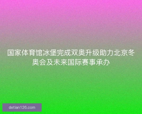 国家体育馆冰堡完成双奥升级助力北京冬奥会及未来国际赛事承办